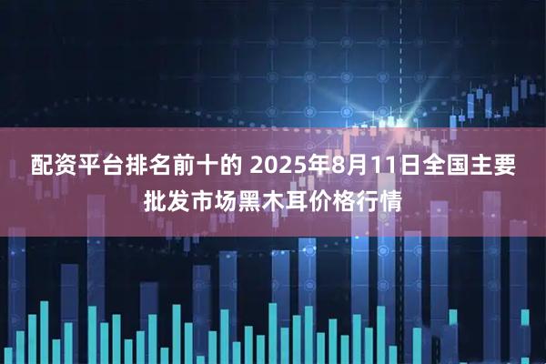 配资平台排名前十的 2025年8月11日全国主要批发市场黑木耳价格行情