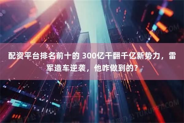 配资平台排名前十的 300亿干翻千亿新势力，雷军造车逆袭，他咋做到的？
