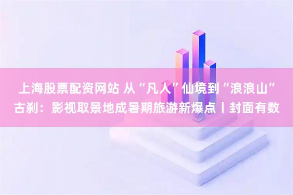 上海股票配资网站 从“凡人”仙境到“浪浪山”古刹：影视取景地成暑期旅游新爆点丨封面有数