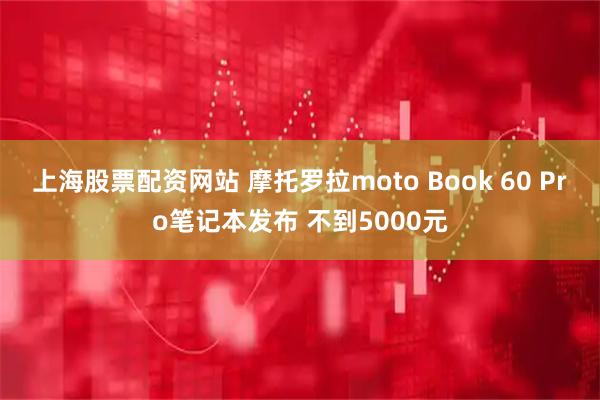 上海股票配资网站 摩托罗拉moto Book 60 Pro笔记本发布 不到5000元