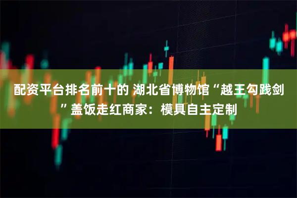 配资平台排名前十的 湖北省博物馆“越王勾践剑”盖饭走红商家：模具自主定制