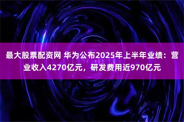 最大股票配资网 华为公布2025年上半年业绩：营业收入4270亿元，研发费用近970亿元