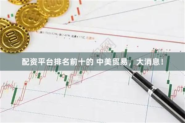配资平台排名前十的 中美贸易，大消息！