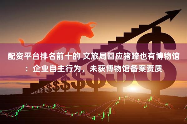 配资平台排名前十的 文旅局回应猪蹄也有博物馆：企业自主行为，未获博物馆备案资质