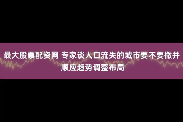 最大股票配资网 专家谈人口流失的城市要不要撤并 顺应趋势调整布局