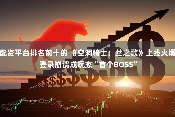 配资平台排名前十的 《空洞骑士：丝之歌》上线火爆 登录崩溃成玩家“首个BOSS”