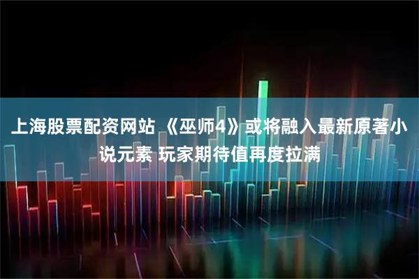上海股票配资网站 《巫师4》或将融入最新原著小说元素 玩家期待值再度拉满