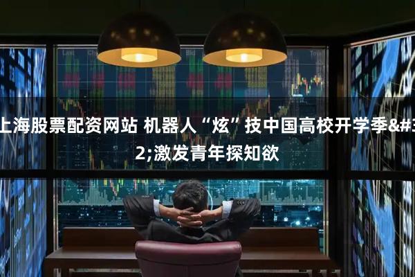 上海股票配资网站 机器人“炫”技中国高校开学季 激发青年探知欲