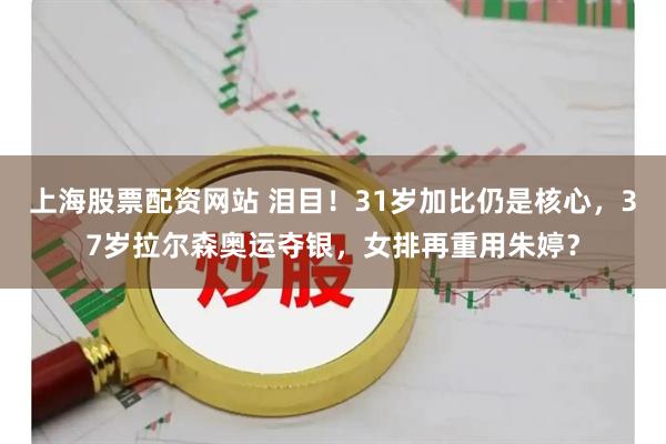 上海股票配资网站 泪目！31岁加比仍是核心，37岁拉尔森奥运夺银，女排再重用朱婷？