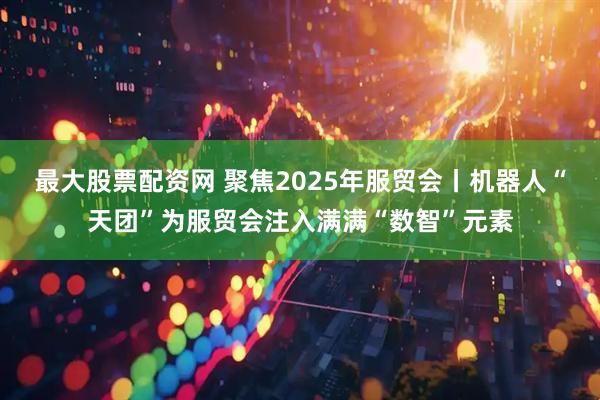 最大股票配资网 聚焦2025年服贸会丨机器人“天团”为服贸会注入满满“数智”元素