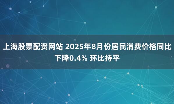 上海股票配资网站 2025年8月份居民消费价格同比下降0.4% 环比持平
