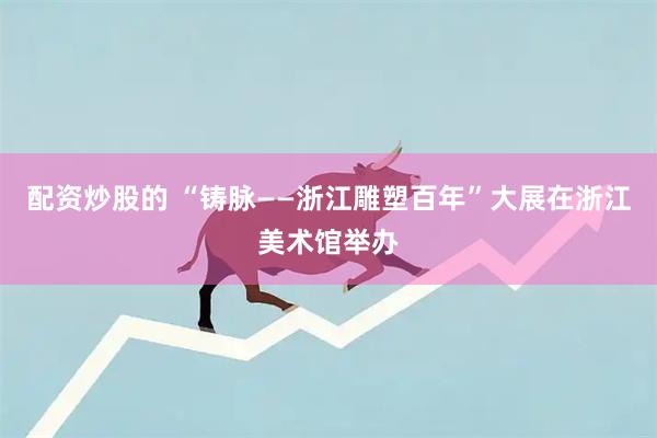 配资炒股的 “铸脉——浙江雕塑百年”大展在浙江美术馆举办