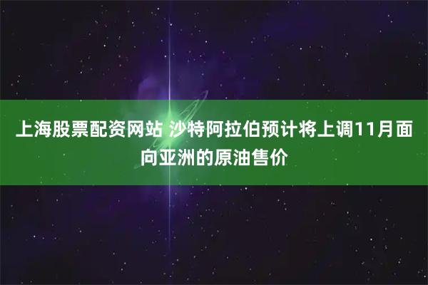 上海股票配资网站 沙特阿拉伯预计将上调11月面向亚洲的原油售价