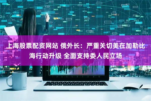 上海股票配资网站 俄外长：严重关切美在加勒比海行动升级 全面支持委人民立场