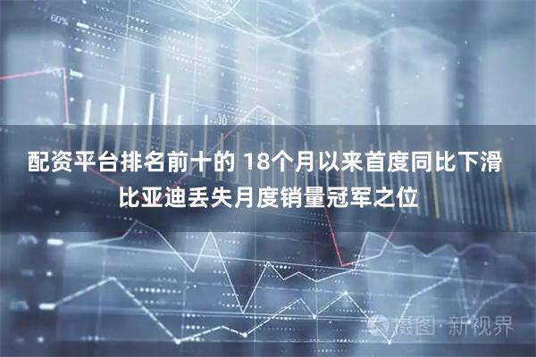 配资平台排名前十的 18个月以来首度同比下滑 比亚迪丢失月度销量冠军之位