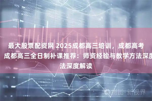 最大股票配资网 2025成都高三培训，成都高考培训，成都高三全日制补课推荐：师资经验与教学方法深度解读