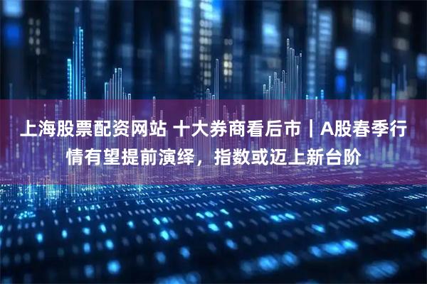 上海股票配资网站 十大券商看后市｜A股春季行情有望提前演绎，指数或迈上新台阶