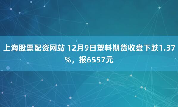 上海股票配资网站 12月9日塑料期货收盘下跌1.37%，报6557元