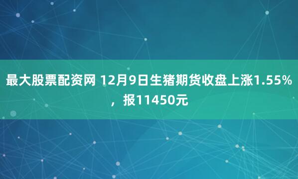最大股票配资网 12月9日生猪期货收盘上涨1.55%，报11450元