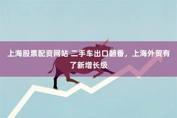 上海股票配资网站 二手车出口翻番,上海外贸有了新增长级
