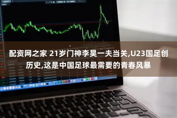 配资网之家 21岁门神李昊一夫当关,U23国足创历史,这是中国足球最需要的青春风暴