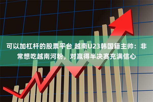 可以加杠杆的股票平台 越南U23韩国籍主帅：非常想吃越南河粉，对赢得半决赛充满信心