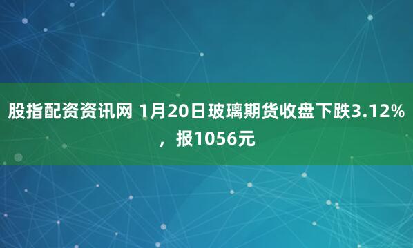 股指配资资讯网 1月20日玻璃期货收盘下跌3.12%，报1056元