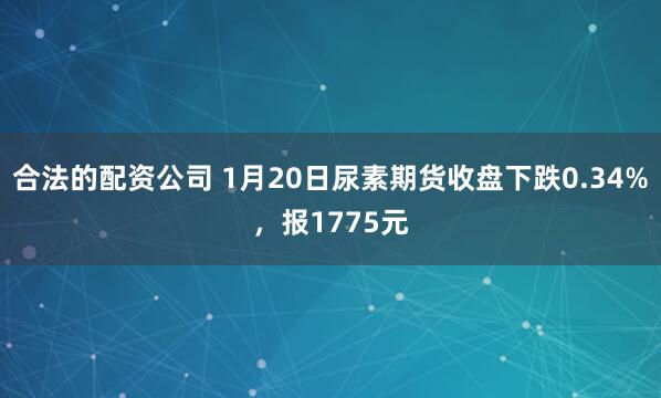 合法的配资公司 1月20日尿素期货收盘下跌0.34%，报1775元