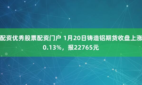 配资优秀股票配资门户 1月20日铸造铝期货收盘上涨0.13%，报22765元