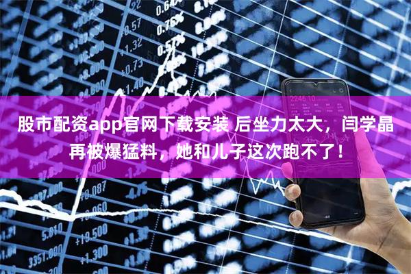 股市配资app官网下载安装 后坐力太大，闫学晶再被爆猛料，她和儿子这次跑不了！