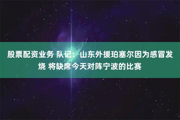 股票配资业务 队记：山东外援珀塞尔因为感冒发烧 将缺席今天对阵宁波的比赛