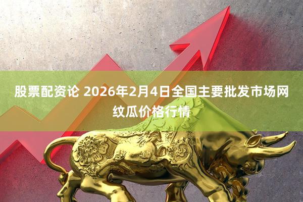 股票配资论 2026年2月4日全国主要批发市场网纹瓜价格行情