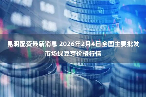 昆明配资最新消息 2026年2月4日全国主要批发市场绿豆芽价格行情