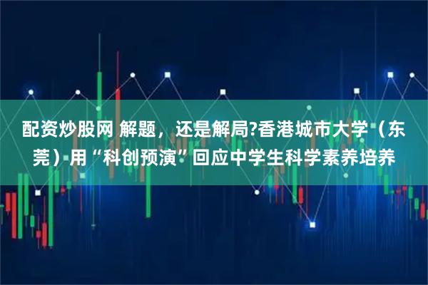 配资炒股网 解题，还是解局?香港城市大学（东莞）用“科创预演”回应中学生科学素养培养