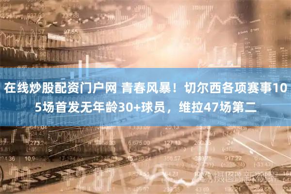 在线炒股配资门户网 青春风暴！切尔西各项赛事105场首发无年龄30+球员，维拉47场第二