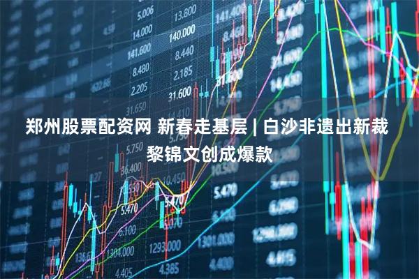 郑州股票配资网 新春走基层 | 白沙非遗出新裁 黎锦文创成爆款