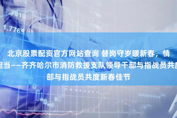 北京股票配资官方网站查询 替岗守岁暖新春，情系一线显担当——齐齐哈尔市消防救援支队领导干部与指战员共度新春佳节