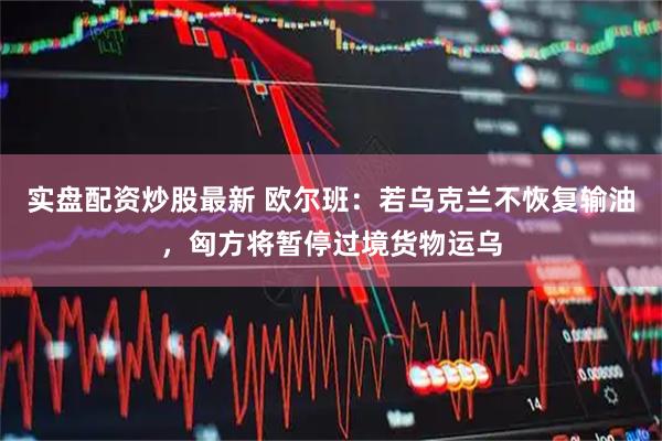 实盘配资炒股最新 欧尔班：若乌克兰不恢复输油，匈方将暂停过境货物运乌