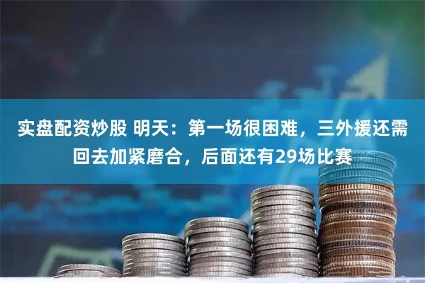 实盘配资炒股 明天：第一场很困难，三外援还需回去加紧磨合，后面还有29场比赛