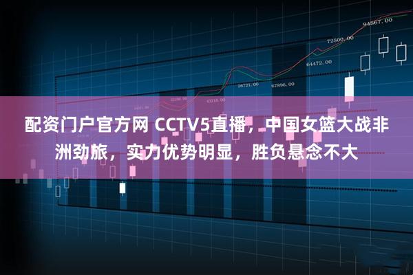 配资门户官方网 CCTV5直播，中国女篮大战非洲劲旅，实力优势明显，胜负悬念不大