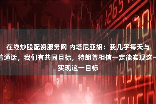 在线炒股配资服务网 内塔尼亚胡：我几乎每天与特朗普通话，我们有共同目标，特朗普相信一定能实现这一目标