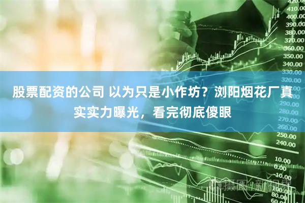 股票配资的公司 以为只是小作坊？浏阳烟花厂真实实力曝光，看完彻底傻眼