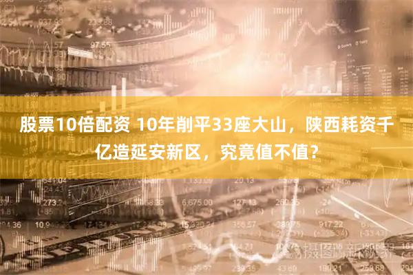 股票10倍配资 10年削平33座大山，陕西耗资千亿造延安新区，究竟值不值？