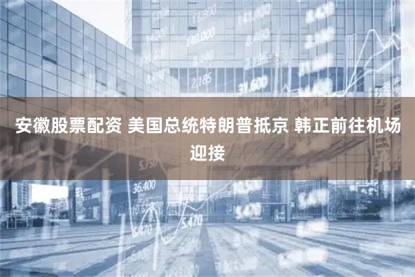 安徽股票配资 美国总统特朗普抵京 韩正前往机场迎接