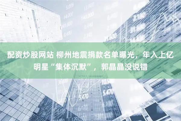 配资炒股网站 柳州地震捐款名单曝光，年入上亿明星“集体沉默”，郭晶晶没说错