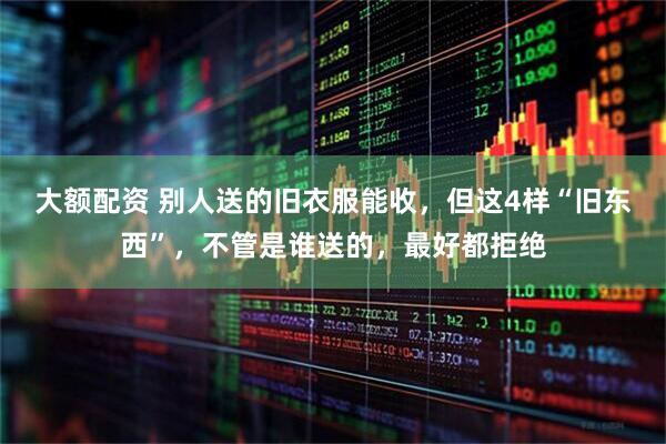 大额配资 别人送的旧衣服能收，但这4样“旧东西”，不管是谁送的，最好都拒绝