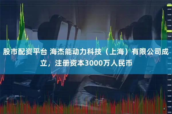 股市配资平台 海杰能动力科技（上海）有限公司成立，注册资本3000万人民币