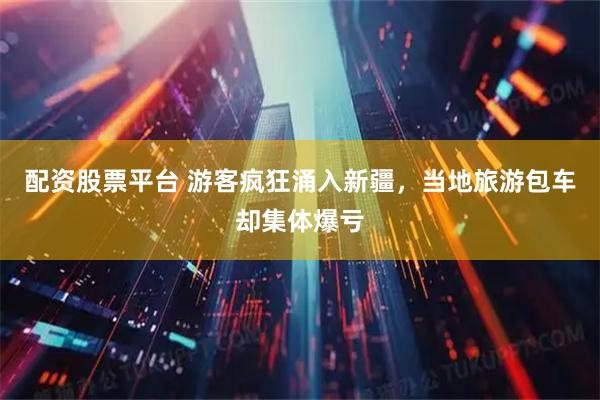 配资股票平台 游客疯狂涌入新疆,当地旅游包车却集体爆亏