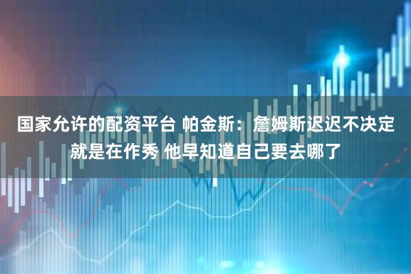 国家允许的配资平台 帕金斯:詹姆斯迟迟不决定就是在作秀 他早知道自己要去哪了