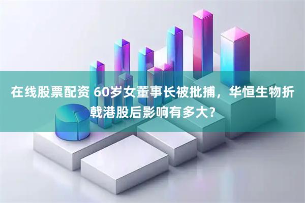 在线股票配资 60岁女董事长被批捕，华恒生物折戟港股后影响有多大？